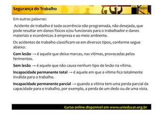 Segurança do Trabalho

Em outras palavras: 
E   t   l           
Acidente de trabalho é toda ocorrência não programada, não desejada, que 
pode resultar em danos físicos e/ou funcionais para o trabalhador e danos 
materiais e econômicos à empresa e ao meio ambiente. 
Os acidentes de trabalho classificam‐se em diversos tipos, conforme segue 
                                                                      g
abaixo:
Com lesão → é aquele que deixa marcas, nas vítimas, provocadas pelos 
Com lesão →
ferimentos.
f i
Sem lesão → é aquele que não causa nenhum tipo de lesão na vítima.
Sem lesão →
Incapacidade permanente total → é aquele em que a vítima fica totalmente 
Incapacidade permanente total →
inválida para o trabalho.
Incapacidade permanente parcial →
Incapacidade permanente parcial → quando a vítima tem uma perda parcial da 
capacidade para o trabalho, por exemplo, a perda de um dedo ou de uma vista.



                             Curso online disponível em www.unieducar.org.br
 