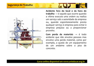 Segurança do Trabalho

                                Acidente fora d l l e d h
                                A id t f       do local    da hora d do
                                trabalho → é aquele que ocorre quando
                                a vítima executa uma ordem ou realiza
                                um serviço sob a autoridade da empresa
                                ou, quando espontaneamente presta
                                qualquer serviço à empresa para evitar à
                                empresa prejuízo ou a proporcionar
                                proveito.
                                Com perda de materiais → é todo
                                acidente que não envolve pessoas mas
                                envolve uma perda material, como por
                                exemplo, a queda de um equipamento
                                de um andaime sobre o piso de
                                concreto.
                                concreto




                        Curso online disponível em www.unieducar.org.br
 