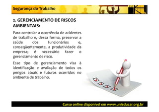 Segurança do Trabalho

2. GERENCIAMENTO DE RISCOS 
AMBIENTAIS:
Para controlar a ocorrência de acidentes
de trabalho e, dessa forma, preservar a
saúde      dos        funcionários    e,
conseqüentemente, a produtividade da
empresa; é necessário fazer o
gerenciamento de risco
                   risco.
Esse tipo de gerenciamento visa à
identificação e avaliação de todos os
perigos atuais e futuros ocorridos no
ambiente de trabalho.




                             Curso online disponível em www.unieducar.org.br
 