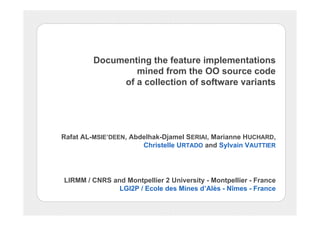 Documenting the feature implementations
mined from the OO source code
of a collection of software variants
Rafat AL-MSIE’DEEN, Abdelhak-Djamel SERIAI, Marianne HUCHARD,
Christelle URTADO and Sylvain VAUTTIER
LIRMM / CNRS and Montpellier 2 University - Montpellier - France
LGI2P / Ecole des Mines d’Alès - Nîmes - France
 
