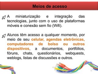 Meios de acesso
A miniaturização e integração das
tecnologias, junto com o uso de plataformas
móveis e conexão sem fio (Wifi).
Alunos têm acesso a qualquer momento, por
meio de seu celular, agendas eletrônicas,
computadores de bolso ou outros
dispositivos, a documentos, portfólios,
fóruns, chats, questionários, webquests,
weblogs, listas de discussões e outros.
11
 