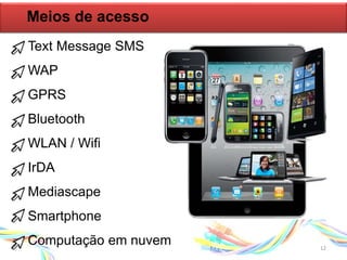 Meios de acesso
Text Message SMS
WAP
GPRS
Bluetooth
WLAN / Wifi
IrDA
Mediascape
Smartphone
Computação em nuvem 12
 