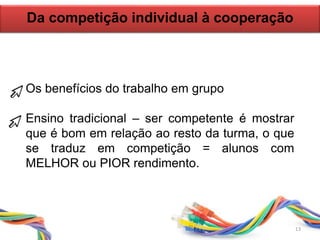 Da competição individual à cooperação
Os benefícios do trabalho em grupo
Ensino tradicional – ser competente é mostrar
que é bom em relação ao resto da turma, o que
se traduz em competição = alunos com
MELHOR ou PIOR rendimento.
13
 