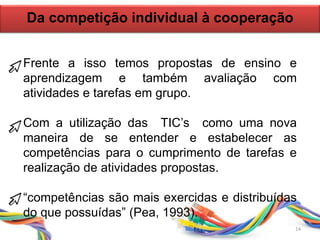 Frente a isso temos propostas de ensino e
aprendizagem e também avaliação com
atividades e tarefas em grupo.
Com a utilização das TIC’s como uma nova
maneira de se entender e estabelecer as
competências para o cumprimento de tarefas e
realização de atividades propostas.
“competências são mais exercidas e distribuídas
do que possuídas” (Pea, 1993).
Da competição individual à cooperação
14
 