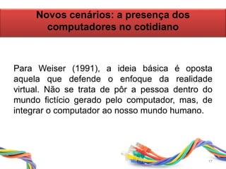 Para Weiser (1991), a ideia básica é oposta
aquela que defende o enfoque da realidade
virtual. Não se trata de pôr a pessoa dentro do
mundo fictício gerado pelo computador, mas, de
integrar o computador ao nosso mundo humano.
Novos cenários: a presença dos
computadores no cotidiano
17
 