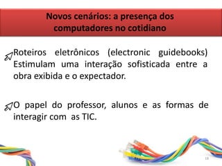 O papel do professor, alunos e as formas de
interagir com as TIC.
Roteiros eletrônicos (electronic guidebooks)
Estimulam uma interação sofisticada entre a
obra exibida e o expectador.
Novos cenários: a presença dos
computadores no cotidiano
18
 