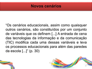 19
“Os cenários educacionais, assim como quaisquer
outros cenários, são constituídos por um conjunto
de variáveis que os definem [...] A entrada de cena
das tecnologias da informação e da comunicação
(TIC) modifica cada uma dessas variáveis e leva
os processos educacionais para além das paredes
da escola [...]” (p. 30)
Novos cenários
 