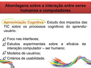Abordagens sobre a interação entre seres
humanos e computadores
• Foco nas interfaces;
• Estudos experimentais sobre a eficácia da
interação computador – ser humano;
• Modelos de usuários;
• Critérios de usabilidade.
Aproximação Cognitiva - Estudo dos impactos das
TIC sobre os processos cognitivos do aprendiz-
usuário.
2
 