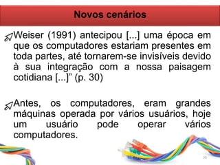 20
Novos cenários
Weiser (1991) antecipou [...] uma época em
que os computadores estariam presentes em
toda partes, até tornarem-se invisíveis devido
à sua integração com a nossa paisagem
cotidiana [...]” (p. 30)
Antes, os computadores, eram grandes
máquinas operada por vários usuários, hoje
um usuário pode operar vários
computadores.
 