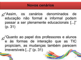 21
“Assim, os cenários denominados de
educação não formal e informal podem
passar a ser plenamente educacionais [...]”
(p. 31)
“Quanto ao papel dos professores e alunos
e às formas de interação que as TIC
propiciam, as mudanças também parecem
irreversíveis [...]” (p. 31)
Novos cenários
 