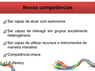 Novas competências
Ser capaz de atuar com autonomia
Ser capaz de interagir em grupos socialmente
heterogêneos
Ser capaz de utilizar recursos e instrumentos de
maneira interativa
Competência-chave
E-literacy
23
 