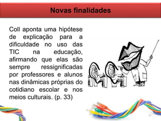 Novas finalidades
Coll aponta uma hipótese
de explicação para a
dificuldade no uso das
TIC na educação,
afirmando que elas são
sempre ressignificadas
por professores e alunos
nas dinâmicas próprias do
cotidiano escolar e nos
meios culturais. (p. 33)
27
 