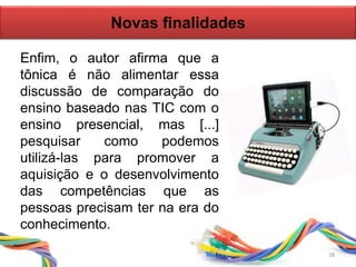 Enfim, o autor afirma que a
tônica é não alimentar essa
discussão de comparação do
ensino baseado nas TIC com o
ensino presencial, mas [...]
pesquisar como podemos
utilizá-las para promover a
aquisição e o desenvolvimento
das competências que as
pessoas precisam ter na era do
conhecimento.
Novas finalidades
28
 