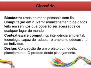 Glossário
29
Bluetooth: áreas de redes pessoais sem fio.
Context-aware computing: inteligência ambiental,
tecnologia capaz de adaptar o ambiente educacional
ao indivíduo.
Design: Concepção de um projeto ou modelo;
planejamento. O produto deste planejamento.
Computação em nuvem: armazenamento de dados
feito em serviços que poderão ser acessados de
qualquer lugar do mundo.
29
 