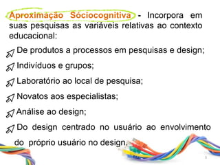 De produtos a processos em pesquisas e design;
Indivíduos e grupos;
Laboratório ao local de pesquisa;
Novatos aos especialistas;
Análise ao design;
Do design centrado no usuário ao envolvimento
do próprio usuário no design.
Aproximação Sóciocognitiva - Incorpora em
suas pesquisas as variáveis relativas ao contexto
educacional:
3
 