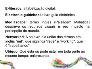 Networked: A palavra é a união dos termos em
inglês "net", que significa “rede" e "working", que
é “trabalhando”.
Ubíquo: Que está ou pode estar em toda parte ao
mesmo tempo; onipresente.
Mediascape: termo inglês (Paisagem Midiática)
descreve os recursos visuais e seu impacto na
percepção do mundo.
E-literacy: alfabetização digital.
Electronic guidebook: livro guia eletrônico.
30
 