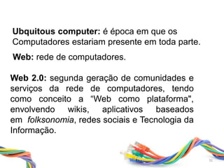 31
Web 2.0: segunda geração de comunidades e
serviços da rede de computadores, tendo
como conceito a “Web como plataforma",
envolvendo wikis, aplicativos baseados
em folksonomia, redes sociais e Tecnologia da
Informação.
Ubquitous computer: é época em que os
Computadores estariam presente em toda parte.
Web: rede de computadores.
31
 