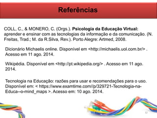 Referências
COLL, C., & MONERO, C. (Orgs.). Psicologia da Educação Virtual:
aprender e ensinar com as tecnologias da informação e da comunicação. (N.
Freitas, Trad.; M. da R.Silva, Rev.). Porto Alegre: Artmed, 2008.
32
Dicionário Michaelis online. Disponível em <http://michaelis.uol.com.br/> .
Acesso em 11 ago. 2014.
Wikipédia. Disponível em <http://pt.wikipedia.org/> . Acesso em 11 ago.
2014.
Tecnologia na Educação: razões para usar e recomendações para o uso.
Disponível em: < https://www.examtime.com//p/329721-Tecnologia-na-
Educa--o-mind_maps >. Acesso em: 10 ago. 2014.
 
