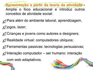Aproximação a partir da teoria da atividade -
Amplia o foco educacional e introduz outros
conceitos de atividade social:
Para além do ambiente laboral, aprendizagem,
jogos, lazer;
Crianças e jovens como autores e designers;
Realidade virtual: computadores ubíquos;
Ferramentas passivas: tecnologias persuasivas;
Interação computador – ser humano: interação
com web adaptativos.
4
 