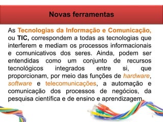 Novas ferramentas
As Tecnologias da Informação e Comunicação,
ou TIC, correspondem a todas as tecnologias que
interferem e mediam os processos informacionais
e comunicativos dos seres. Ainda, podem ser
entendidas como um conjunto de recursos
tecnológicos integrados entre si, que
proporcionam, por meio das funções de hardware,
software e telecomunicações, a automação e
comunicação dos processos de negócios, da
pesquisa científica e de ensino e aprendizagem.
5
 