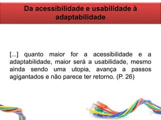 Da acessibilidade e usabilidade à
adaptabilidade
[...] quanto maior for a acessibilidade e a
adaptabilidade, maior será a usabilidade, mesmo
ainda sendo uma utopia, avança a passos
agigantados e não parece ter retorno. (P. 26)
7
 