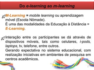 Do e-learning ao m-learning
M-Learning = mobile learning ou aprendizagem
móvel (Escola Nômade).
É uma das modalidades da Educação à Distância =
E-Learning.
Interação entre os participantes se dá através de
dispositivos móveis, tais como celulares, i-pods,
laptops, tv, telefone, entre outros.
Gerando expectativa no sistema educacional, com
realização iniciativas em ambientes de pesquisa em
centros acadêmicos.
9
 
