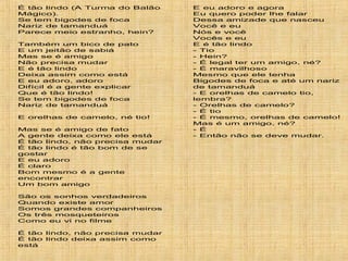 É tão lindo (A Turma do Balão
Mágico).
Se tem bigodes de foca
Nariz de tamanduá
Parece meio estranho, hein?
Também um bico de pato
E um jeitão de sabiá
Mas se é amigo
Não precisa mudar
E é tão lindo
Deixa assim como está
E eu adoro, adoro
Difícil é a gente explicar
Que é tão lindo!
Se tem bigodes de foca
Nariz de tamanduá
E orelhas de camelo, né tio!
Mas se é amigo de fato
A gente deixa como ele está
É tão lindo, não precisa mudar
É tão lindo é tão bom de se
gostar
E eu adoro
É claro
Bom mesmo é a gente
encontrar
Um bom amigo
São os sonhos verdadeiros
Quando existe amor
Somos grandes companheiros
Os três mosqueteiros
Como eu vi no filme
É tão lindo, não precisa mudar
É tão lindo deixa assim como
está
E eu adoro e agora
Eu quero poder lhe falar
Dessa amizade que nasceu
Você e eu
Nós e você
Vocês e eu
E é tão lindo
- Tio
- Hein?
- É legal ter um amigo, né?
- É maravilhoso
Mesmo que ele tenha
Bigodes de foca e até um nariz
de tamanduá
- E orelhas de camelo tio,
lembra?
- Orelhas de camelo?
- É tio
- É mesmo, orelhas de camelo!
Mas é um amigo, né?
- É
- Então não se deve mudar.
 