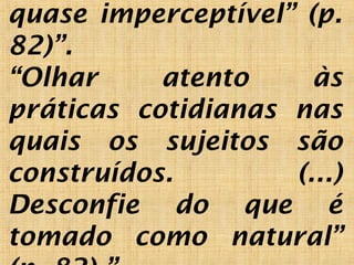 quase imperceptível” (p.
82)”.
“Olhar atento às
práticas cotidianas nas
quais os sujeitos são
construídos. (...)
Desconfie do que é
tomado como natural”
 