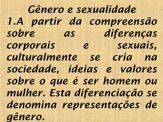 Gênero e sexualidade
1.A partir da compreensão
sobre as diferenças
corporais e sexuais,
culturalmente se cria na
sociedade, ideias e valores
sobre o que é ser homem ou
mulher. Esta diferenciação se
denomina representações de
gênero. 
 