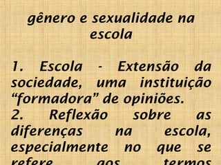 gênero e sexualidade na
escola
1. Escola - Extensão da
sociedade, uma instituição
“formadora” de opiniões.
2. Reflexão sobre as
diferenças na escola,
especialmente no que se
 