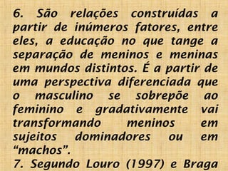 6. São relações construídas a
partir de inúmeros fatores, entre
eles, a educação no que tange a
separação de meninos e meninas
em mundos distintos. É a partir de
uma perspectiva diferenciada que
o masculino se sobrepõe ao
feminino e gradativamente vai
transformando meninos em
sujeitos dominadores ou em
“machos”.
7. Segundo Louro (1997) e Braga
 