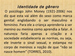 Identidade de gênero
 O  psicólogo  John  Money  (1921-2006)  nos 
diz que esta vai além do sexo como marca 
genital  englobando  o  ser  masculino  e 
feminino. Para ele a criança aprenderia a ser 
menino ou menina como aprendia a falar. A 
natureza  faria  apenas  a  criação  e  a 
sociedade estabeleceria as normas, ou seja, 
ele  inverte  o  sinal  sexual,  e  estampa  no 
corpo de meninos a noção de que “não se 
nasce homem” (TORRES, 2010).
 