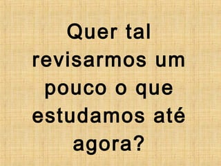 Quer tal
revisarmos um
pouco o que
estudamos até
agora?
 