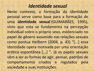 Identidade sexual
Neste  contexto,  a  formação  da  identidade 
pessoal  serve  como  base  para  a  formação  de 
uma  identidade sexual (GUIMARÃES,  1995), 
visto  que  esta  se  fundamenta  na  percepção 
individual sobre o próprio sexo, evidenciado no 
papel de gênero assumido nas relações sexuais 
como pontua Heilborn (2004, p. 43) “[...] essa 
identidade opera motivada por uma orientação 
erótica espontânea [...] ”. Já os papéis sexuais 
vêm a ser as formas de agir, pensar, padrões de 
comportamento  criados  e  regulados  pela 
sociedade e suas instituições.
 