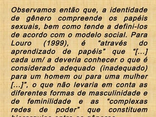 Observamos então que, a identidade
de gênero compreende os papéis
sexuais, bem como tende a defini-los
de acordo com o modelo social. Para
Louro (1999), é “através do
aprendizado de papéis” que “[...]
cada um/ a deveria conhecer o que é
considerado adequado (inadequado)
para um homem ou para uma mulher
[...]”, o que não levaria em conta as
diferentes formas de masculinidade e
de feminilidade e as “complexas
redes de poder” que constituem
 