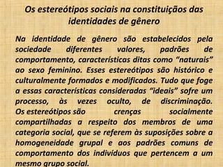 Os estereótipos sociais na constituiçãos das
identidades de gênero
Na identidade de gênero são estabelecidos pela
sociedade diferentes valores, padrões de
comportamento, características ditas como “naturais”
ao sexo feminino. Esses estereótipos são histórico e
culturalmente formados e modificados. Tudo que foge
a essas características consideradas “ideais” sofre um
processo, às vezes oculto, de discriminação.
Os estereótipos são crenças socialmente
compartilhadas a respeito dos membros de uma
categoria social, que se referem às suposições sobre a
homogeneidade grupal e aos padrões comuns de
comportamento dos indivíduos que pertencem a um
mesmo grupo social.
 