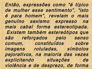 Então, expressões como “é típico
de mulher esse sentimento”, “isto
é para homem”, revelam o mais
genuíno sexismo expresso na
mais cabal forma estereotipada.
 Existem também estereótipos que
são reforçados pelo senso
comum, constituídos sobre
imagens rotuladas, símbolos
pejorativos, na maioria das vezes
explicitando situações de
violência e de desprezo, de forma
 