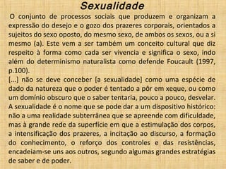 Sexualidade
 O  conjunto  de  processos  sociais  que  produzem  e  organizam  a 
expressão do desejo e o gozo dos prazeres corporais, orientados a 
sujeitos do sexo oposto, do mesmo sexo, de ambos os sexos, ou a si 
mesmo (a). Este vem a ser também um conceito cultural que diz 
respeito  à  forma  como  cada  ser  vivencia  e  significa  o  sexo,  indo 
além  do  determinismo  naturalista  como  defende  Foucault  (1997, 
p.100).
[...]  não  se  deve  conceber  [a  sexualidade]  como  uma  espécie  de 
dado da natureza que o poder é tentado a pôr em xeque, ou como 
um domínio obscuro que o saber tentaria, pouco a pouco, desvelar. 
A sexualidade é o nome que se pode dar a um dispositivo histórico: 
não a uma realidade subterrânea que se apreende com dificuldade, 
mas à grande rede da superfície em que a estimulação dos corpos, 
a intensificação dos prazeres, a incitação ao discurso, a formação 
do  conhecimento,  o  reforço  dos  controles  e  das  resistências, 
encadeiam-se uns aos outros, segundo algumas grandes estratégias 
de saber e de poder.
 