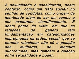 A sexualidade é considerada, neste
contexto, como um “fato social” no
sentido de condutas, como origem da
identidade além de ser um campo a
ser explorado cientificamente. É
deste ponto de vista, em que as
relações de gênero têm
fundamentação em categorizações
impregnadas na ordem social, que se
permite relacionar não só a posição
das mulheres, de maneira
subordinada, mas também a relação
entre sexualidade e poder.
 