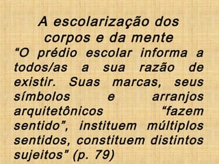 A escolarização dos
corpos e da mente
“O prédio escolar informa a
todos/as a sua razão de
existir. Suas marcas, seus
símbolos e arranjos
arquitetônicos “fazem
sentido”, instituem múltiplos
sentidos, constituem distintos
sujeitos” (p. 79)
 