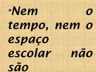 “Nem o
tempo, nem o
espaço
escolar não
são
 