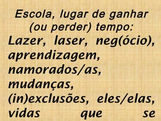 Escola, lugar de ganhar
(ou perder) tempo:
Lazer, laser, neg(ócio),
aprendizagem,
namorados/as,
mudanças,
(in)exclusões, eles/elas,
vidas que se
 