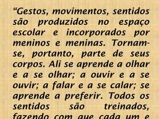“Gestos, movimentos, sentidos
são produzidos no espaço
escolar e incorporados por
meninos e meninas. Tornam-
se, portanto, parte de seus
corpos. Ali se aprende a olhar
e a se olhar; a ouvir e a se
ouvir; a falar e a se calar; se
aprende a preferir. Todos os
sentidos são treinados,
 