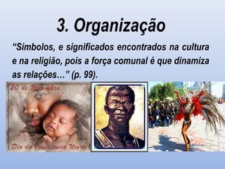 3. Organização
“Símbolos, e significados encontrados na cultura
e na religião, pois a força comunal é que dinamiza
as relações…” (p. 99).
 