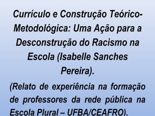 Currículo e Construção Teórico-
Metodológica: Uma Ação para a
Desconstrução do Racismo na
Escola (Isabelle Sanches
Pereira).
(Relato de experiência na formação
de professores da rede pública na
Escola Plural – UFBA/CEAFRO).
 