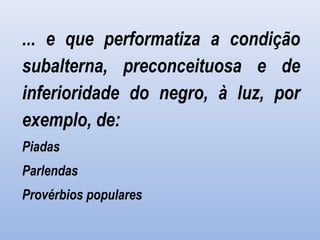  
... e que performatiza a condição
subalterna, preconceituosa e de
inferioridade do negro, à luz, por
exemplo, de:
Piadas
Parlendas
Provérbios populares
 
 