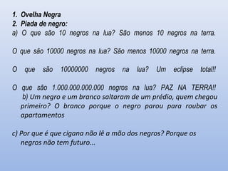 1. Ovelha Negra
2. Piada de negro:
a) O que são 10 negros na lua? São menos 10 negros na terra.
O que são 10000 negros na lua? São menos 10000 negros na terra.
O que são 10000000 negros na lua? Um eclipse total!!
O que são 1.000.000.000.000 negros na lua? PAZ NA TERRA!!
b) Um negro e um branco saltaram de um prédio, quem chegou
primeiro? O branco porque o negro parou para roubar os
apartamentos
c) Por que é que cigana não lê a mão dos negros? Porque os
negros não tem futuro...
 