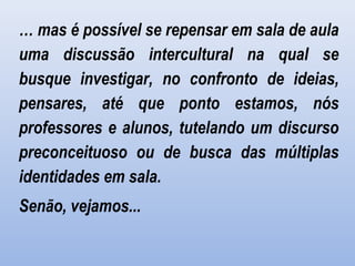 … mas é possível se repensar em sala de aula
uma discussão intercultural na qual se
busque investigar, no confronto de ideias,
pensares, até que ponto estamos, nós
professores e alunos, tutelando um discurso
preconceituoso ou de busca das múltiplas
identidades em sala.
Senão, vejamos...
 