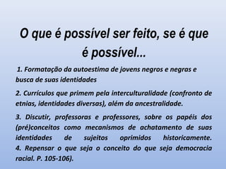 O que é possível ser feito, se é que
é possível...
 1. Formatação da autoestima de jovens negros e negras e
busca de suas identidades
2. Currículos que primem pela interculturalidade (confronto de
etnias, identidades diversas), além da ancestralidade.
3. Discutir, professoras e professores, sobre os papéis dos
(pré)conceitos como mecanismos de achatamento de suas
identidades de sujeitos oprimidos historicamente.
4. Repensar o que seja o conceito do que seja democracia
racial. P. 105-106).
 