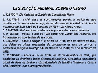 LEGISLAÇÃO FEDERAL SOBRE O NEGRO
1. 12.519/011. Dia Nacional de Zumbi e da Consciência Negra
2. 7.437/1985 - Inclui, entre as contravenções penais, a pratica de atos
resultantes de preconceito de raça, de cor, de sexo ou de estado civil, dando
nova redação à Lei 1.390, de 3 de julho de 1951 – Lei Afonso Arinos.
3. 7.716/1989 - Define crimes resultantes de preconceito de raça ou de cor.
4. 9.125/1995 - Institui o ano de 1995 como Ano Zumbi dos Palmares, em
homenagem ao tricentenário de sua morte.
5. 9.459/1997 - Altera s artigos 1º e 20º da Lei 7.716, de 5 de janeiro de 1989,
que define os crimes resultantes de preconceito de raça ou de cor, e
acrescenta parágrafo ao artigo 140 do Decreto Lei 2.848, de 7 de dezembro de
1940.
6. 10.639/2003 - Altera a Lei no 9.394, de 20 de dezembro de 1996, que
estabelece as diretrizes e bases da educação nacional, para incluir no currículo
oficial da Rede de Ensino a obrigatoriedade da temática "História e Cultura
Afro-Brasileira", e dá outras providências.
 